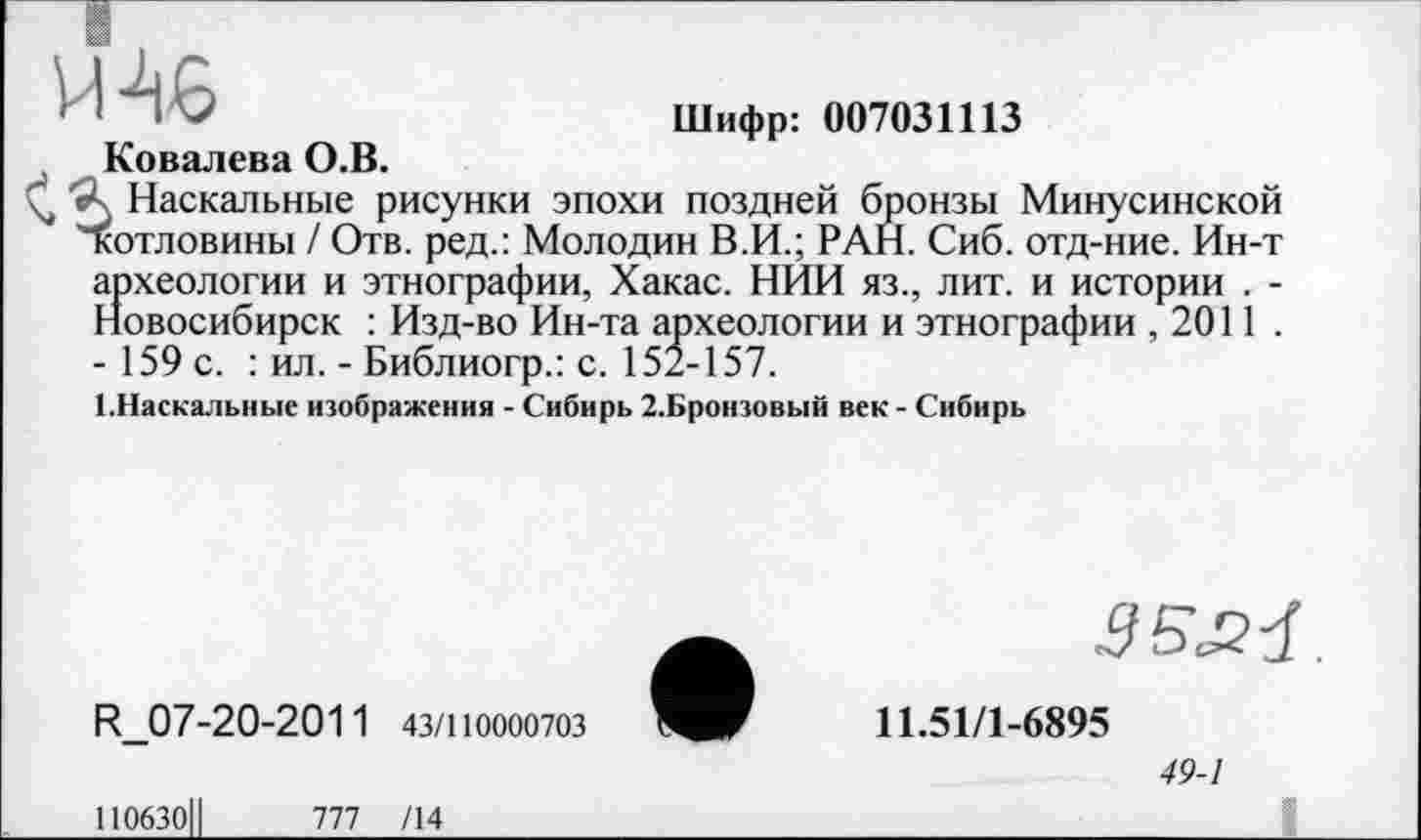 ﻿M AS	Шифр: 007031113
Ковалева О.В.
Ç, 'Л Наскальные рисунки эпохи поздней бронзы Минусинской котловины / Отв. ред.: Молодин В.И.; РАН. Сиб. отд-ние. Ин-т археологии и этнографии, Хакас. НИИ яз., лит. и истории . -Новосибирск : Изд-во Ин-та археологии и этнографии ,2011 . - 159 с. : ил. - Библиогр.: с. 152-157.
(.Наскальные изображения - Сибирь 2.Бронзовый век - Сибирь
R_07-20-2011 43/110000703
ПОбЗОЦ 777 /14
11.51/1-6895
49-1
